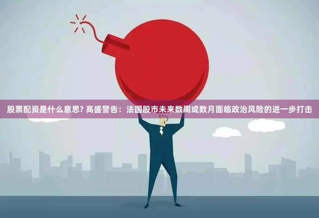 股票配资是什么意思? 高盛警告：法国股市未来数周或数月面临政治风险的进一步打击