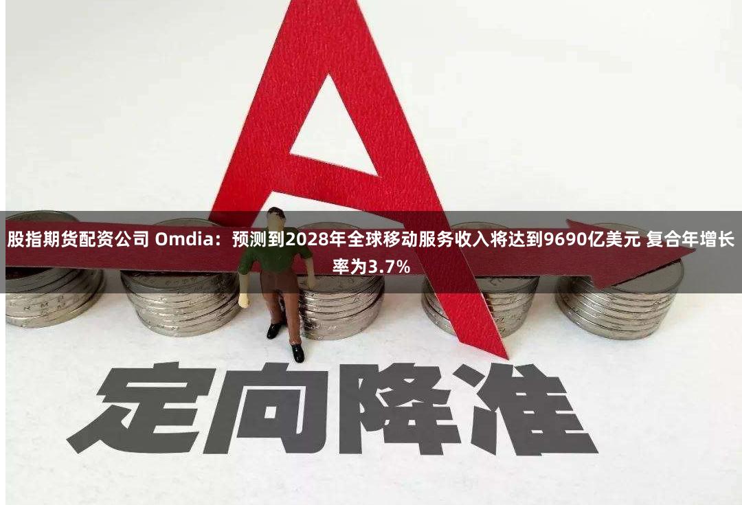 股指期货配资公司 Omdia：预测到2028年全球移动服务收入将达到9690亿美元 复合年增长率为3.7%