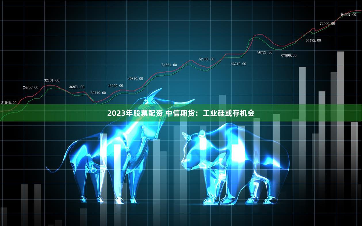 2023年股票配资 中信期货：工业硅或存机会