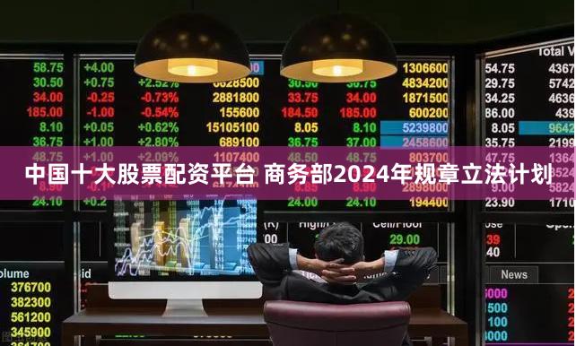 中国十大股票配资平台 商务部2024年规章立法计划