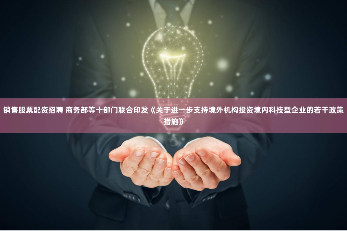 销售股票配资招聘 商务部等十部门联合印发《关于进一步支持境外机构投资境内科技型企业的若干政策措施》