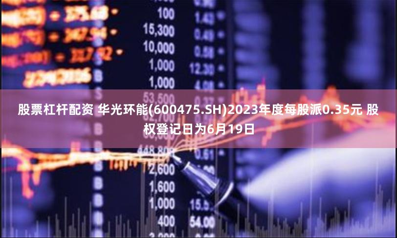 股票杠杆配资 华光环能(600475.SH)2023年度每股派0.35元 股权登记日为6月19日