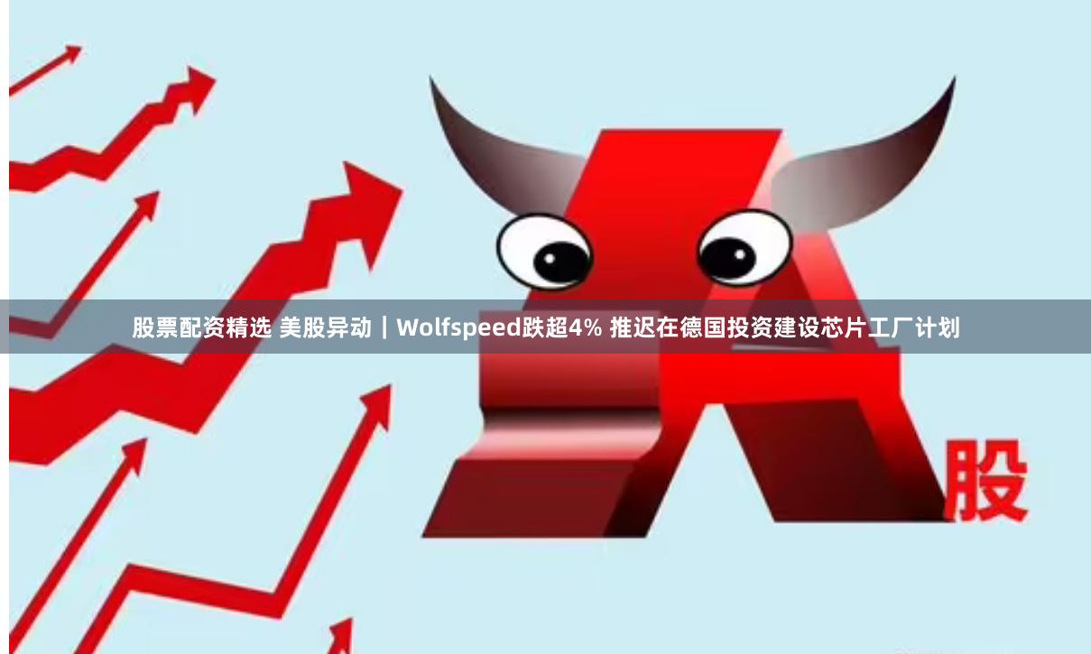 股票配资精选 美股异动｜Wolfspeed跌超4% 推迟在德国投资建设芯片工厂计划