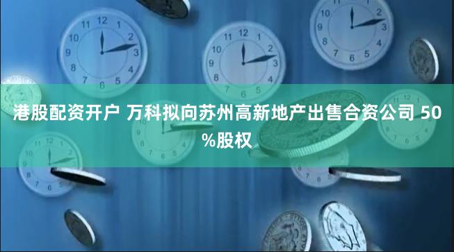 港股配资开户 万科拟向苏州高新地产出售合资公司 50%股权