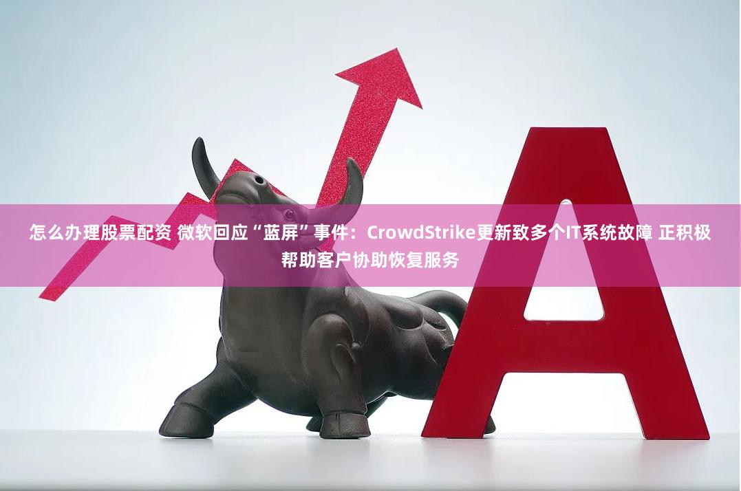 怎么办理股票配资 微软回应“蓝屏”事件：CrowdStrike更新致多个IT系统故障 正积极帮助客户协助恢复服务