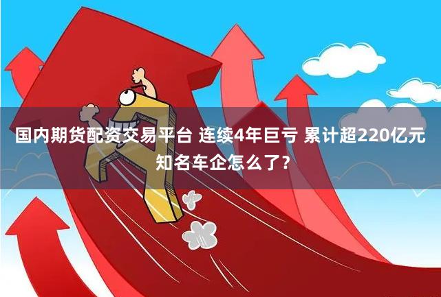 国内期货配资交易平台 连续4年巨亏 累计超220亿元 知名车企怎么了？