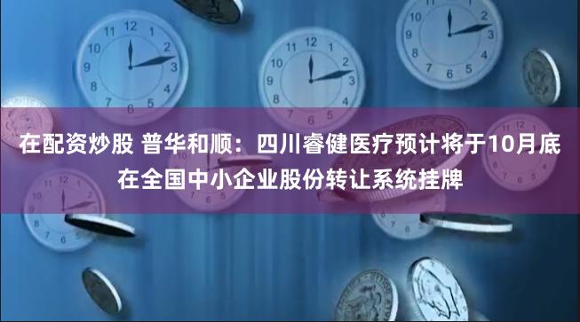 在配资炒股 普华和顺：四川睿健医疗预计将于10月底在全国中小企业股份转让系统挂牌