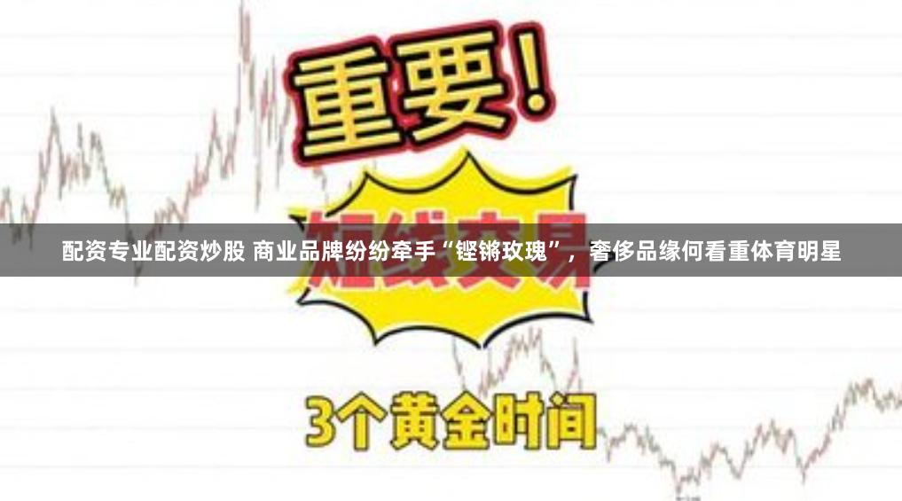 配资专业配资炒股 商业品牌纷纷牵手“铿锵玫瑰”，奢侈品缘何看重体育明星