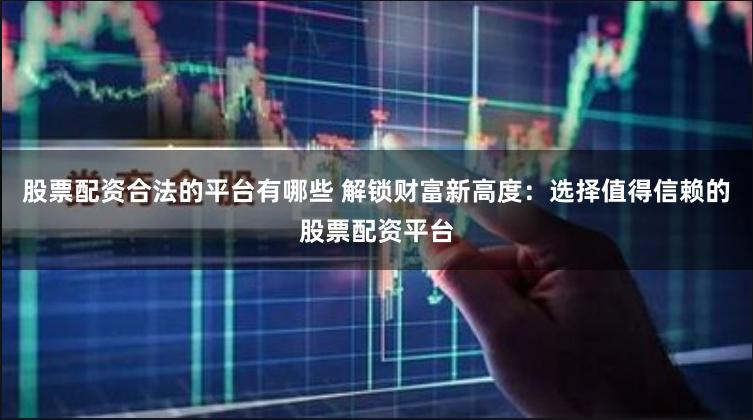 股票配资合法的平台有哪些 解锁财富新高度：选择值得信赖的股票配资平台