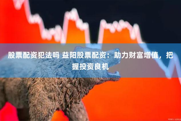 股票配资犯法吗 益阳股票配资：助力财富增值，把握投资良机