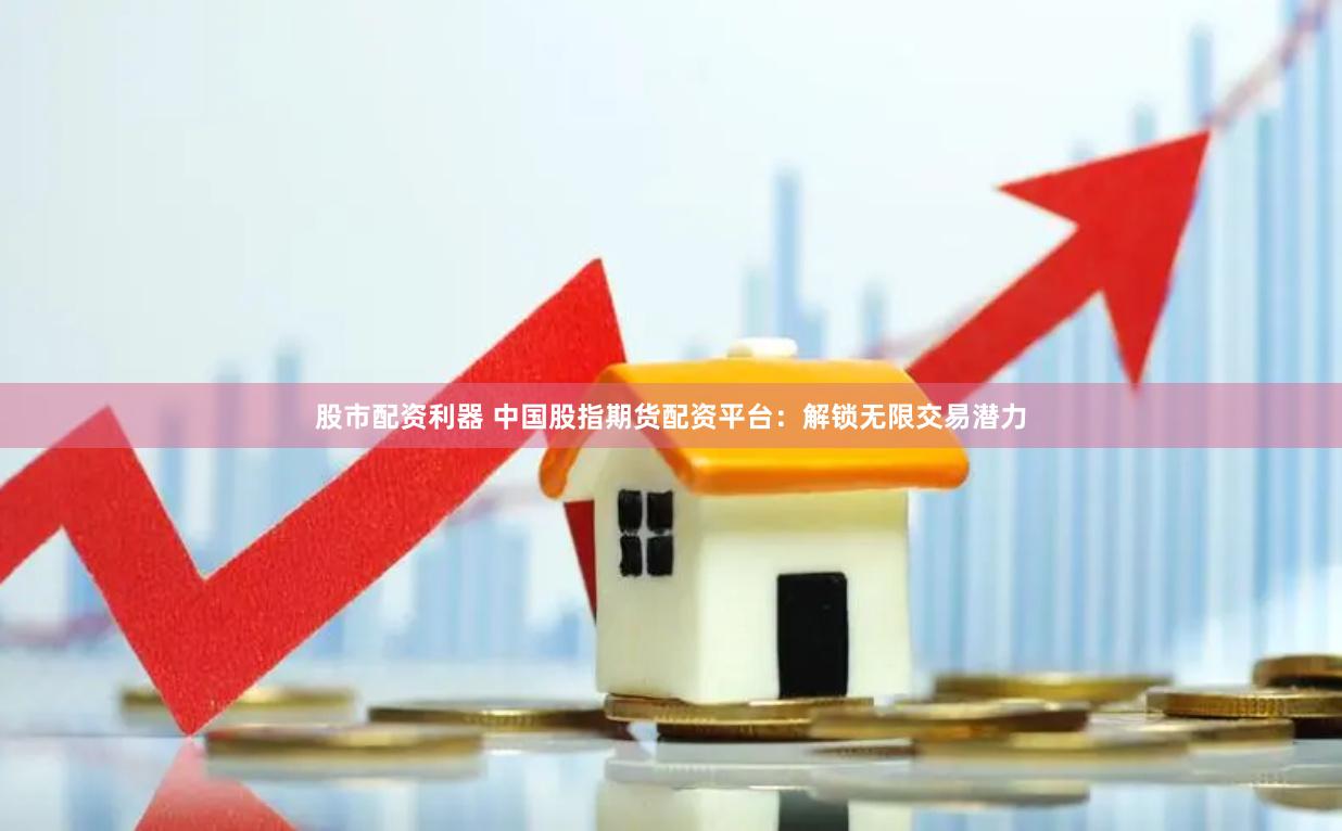 股市配资利器 中国股指期货配资平台：解锁无限交易潜力