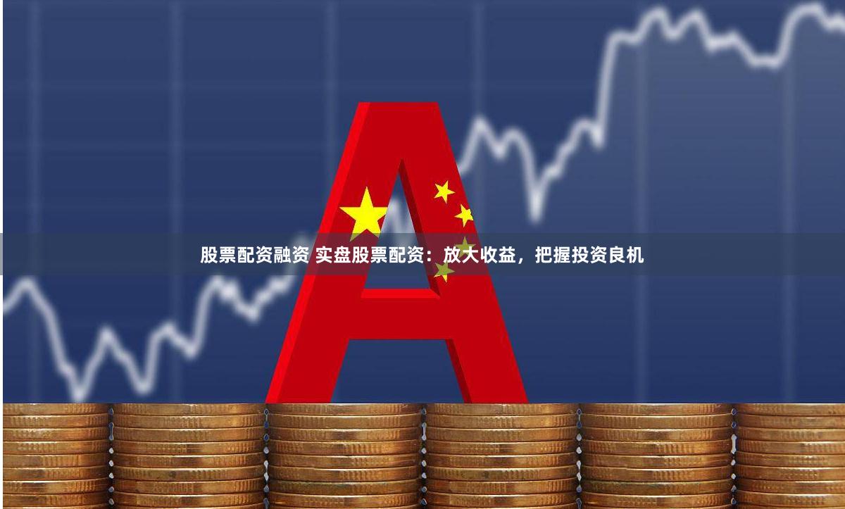 股票配资融资 实盘股票配资：放大收益，把握投资良机