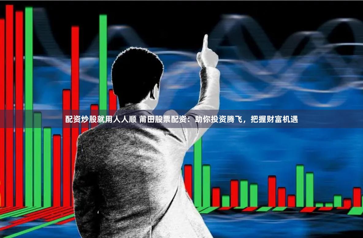 配资炒股就用人人顺 莆田股票配资：助你投资腾飞，把握财富机遇