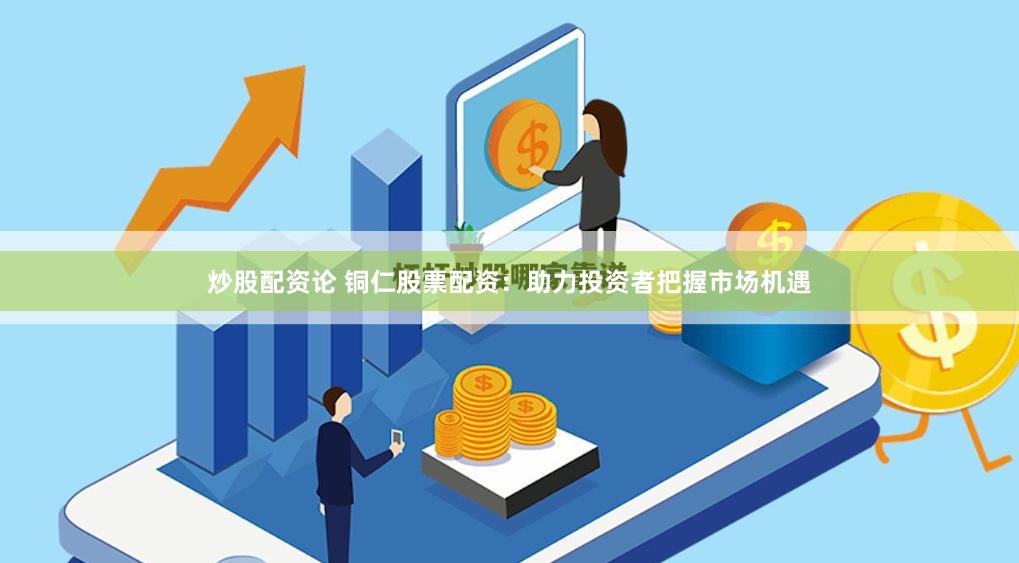 炒股配资论 铜仁股票配资：助力投资者把握市场机遇