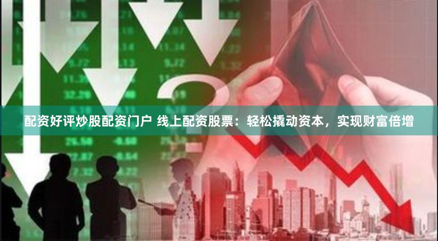 配资好评炒股配资门户 线上配资股票：轻松撬动资本，实现财富倍增
