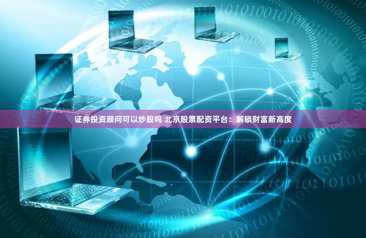 证券投资顾问可以炒股吗 北京股票配资平台：解锁财富新高度